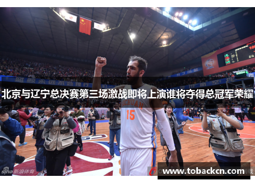 北京与辽宁总决赛第三场激战即将上演谁将夺得总冠军荣耀